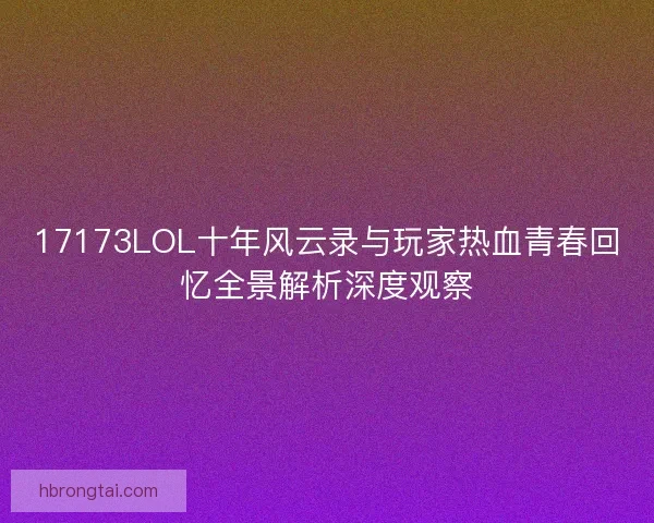 17173LOL十年风云录与玩家热血青春回忆全景解析深度观察