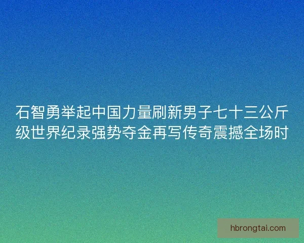 石智勇举起中国力量刷新男子七十三公斤级世界纪录强势夺金再写传奇震撼全场时