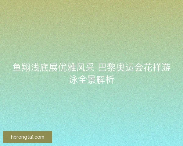 鱼翔浅底展优雅风采 巴黎奥运会花样游泳全景解析