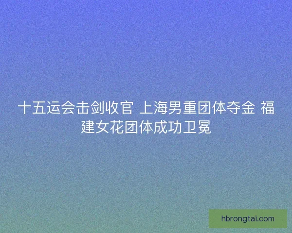 十五运会击剑收官 上海男重团体夺金 福建女花团体成功卫冕